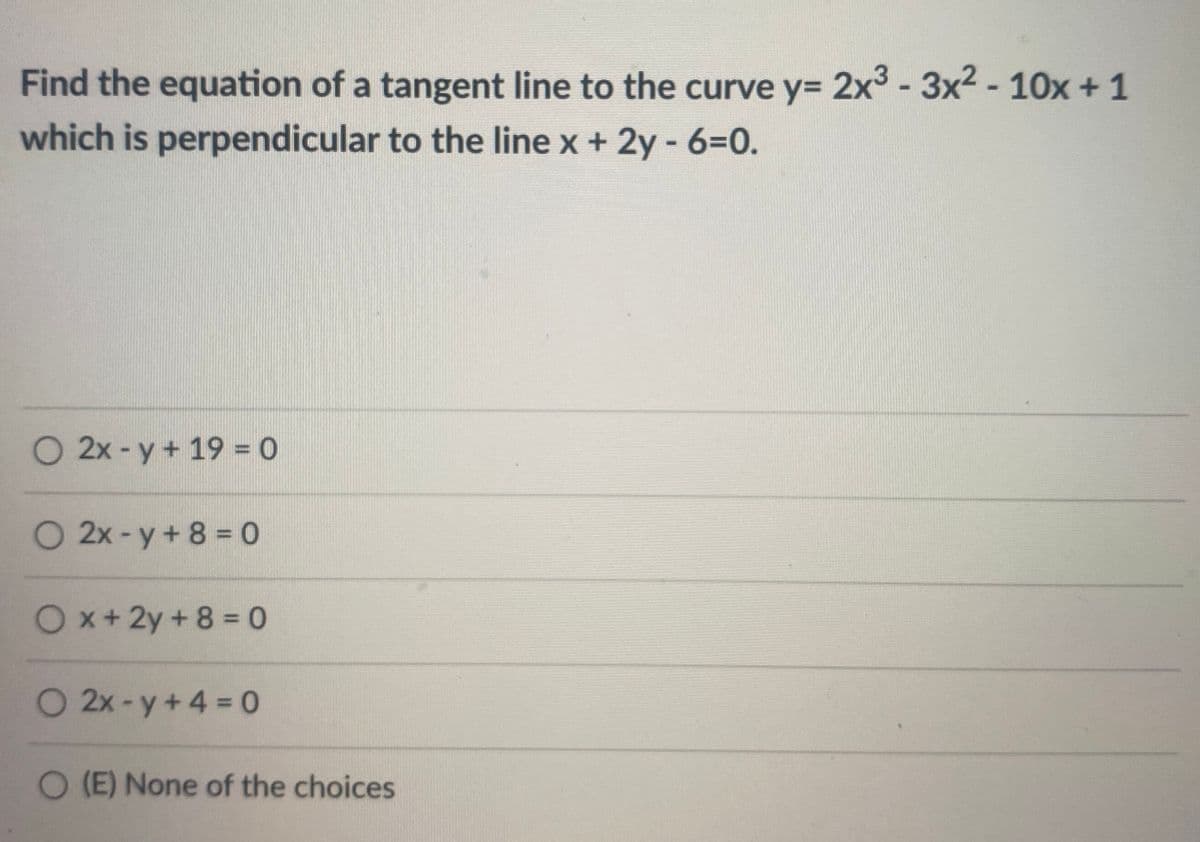 Find the equation of a tangent line to the curve y= 2x3 - 3x2 - 10x + 1
which is perpendicular to the line x + 2y - 6=0.
O 2x - y + 19 = 0
O 2x-y+ 8 = 0
Ox+2y+8 0
O 2x-y+4 0
O (E) None of the choices

