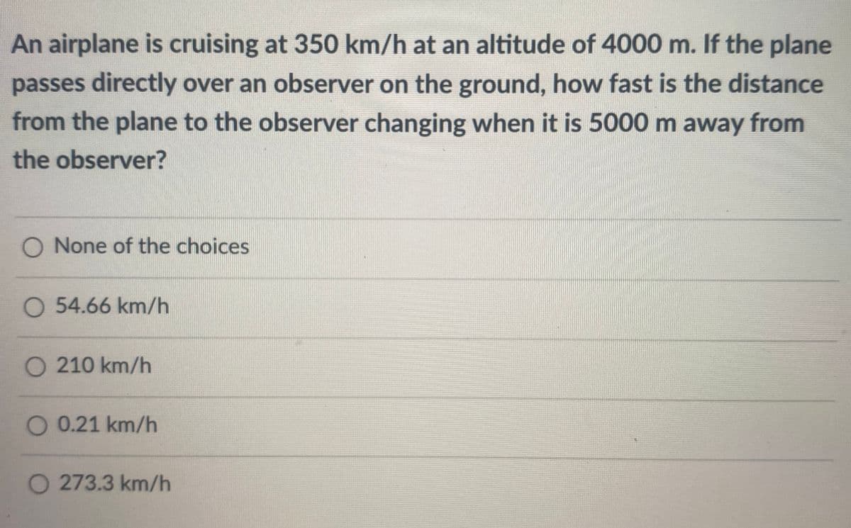 An airplane is cruising at 350 km/h at an altitude of 4000 m. If the plane
passes directly over an observer on the ground, how fast is the distance
from the plane to the observer changing when it is 5000 m away from
the observer?
O None of the choices
O 54.66 km/h
O 210 km/h
O 0.21 km/h
O 273.3 km/h
