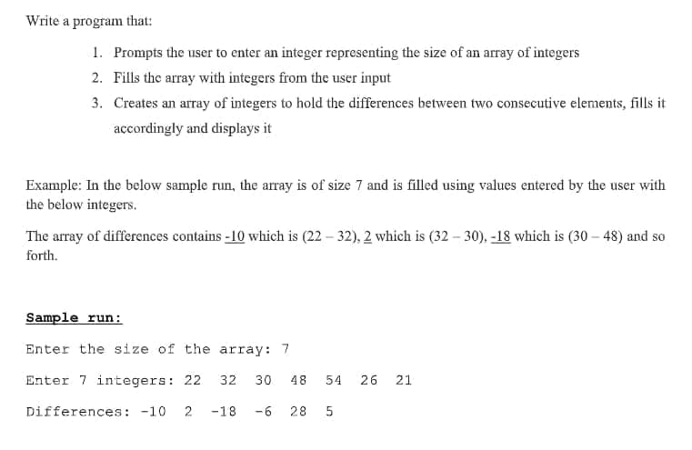 Write a program that:
1. Prompts the user to enter an integer representing the size of an array of integers
2. Fills the array with integers from the user input
3. Creates an array of integers to hold the differences between two consecutive elements, fills it
accordingly and displays it
Example: In the below sample run, the array is of size 7 and is filled using values entered by the user with
the below integers.
The array of differences contains -10 which is (22 – 32), 2 which is (32 – 30), -18 which is (30 – 48) and so
forth.
Sample run:
Enter the size of the array: 7
Enter 7 integers: 22
32
30
48
54
26 21
Differences: -10
-18
-6
28
2.
