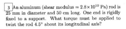 3 An aluminum (shear modulus = 2.8× 1010 Pa) rod is
25 mm in diameter and 50 cm long. One end is rigidly
fixed to a support. What torque must be applied to
twist the rod 4.5° about its longitudinal axis?
