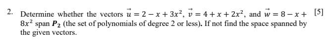 2. Determine whether the vectors u = 2 - x + 3x2, v = 4 +x + 2x?, and w = 8- x+ [5]
8x? span P2 (the set of polynomials of degree 2 or less). If not find the space spanned by
the given vectors.
