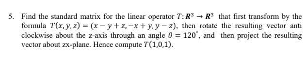 5. Find the standard matrix for the linear operator T:R3 → R3 that first transform by the
formula T(x, y, z) = (x- y +z,-x + y, y - z), then rotate the resulting vector anti
clockwise about the z-axis through an angle 0 = 120', and then project the resulting
vector about zx-plane. Hence compute T(1,0,1).

