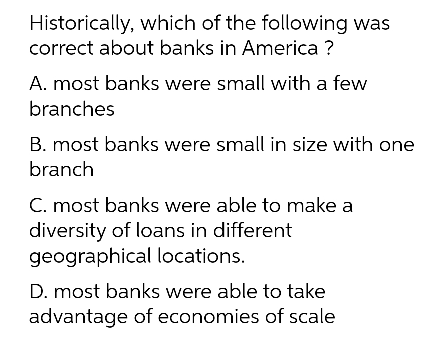 Historically, which of the following was
correct about banks in America ?
A. most banks were small with a few
branches
B. most banks were small in size with one
branch
C. most banks were able to make a
diversity of loans in different
geographical locations.
D. most banks were able to take
advantage of economies of scale
