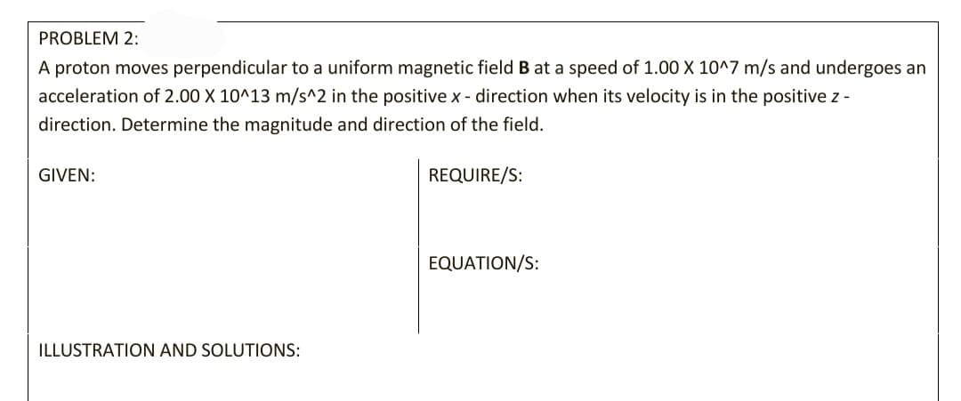 PROBLEM 2:
A proton moves perpendicular to a uniform magnetic field B at a speed of 1.00 X 10^7 m/s and undergoes an
acceleration of 2.00 X 10^13 m/s^2 in the positive x - direction when its velocity is in the positive z -
direction. Determine the magnitude and direction of the field.
GIVEN:
REQUIRE/S:
EQUATION/S:
ILLUSTRATION AND SOLUTIONS:
