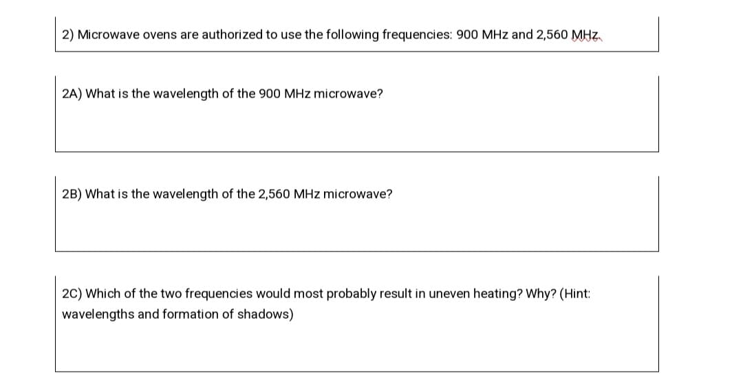 2) Microwave ovens are authorized to use the following frequencies: 900 MHz and 2,560 MHz
2A) What is the wavelength of the 900 MHz microwave?
2B) What is the wavelength of the 2,560 MHz microwave?
2C) Which of the two frequencies would most probably result in uneven heating? Why? (Hint:
wavelengths and formation of shadows)
