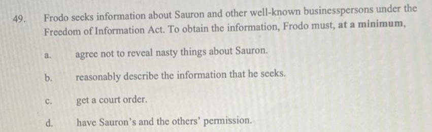 Frodo secks information about Sauron and other well-known businesspersons under the
Freedom of Information Act. To obtain the information, Frodo must, at a minimum,
49.
a.
agree not to reveal nasty things about Sauron.
b.
reasonably describe the information that he seeks.
c.
get a court order.
have Sauron's and the others' permission.
d.
