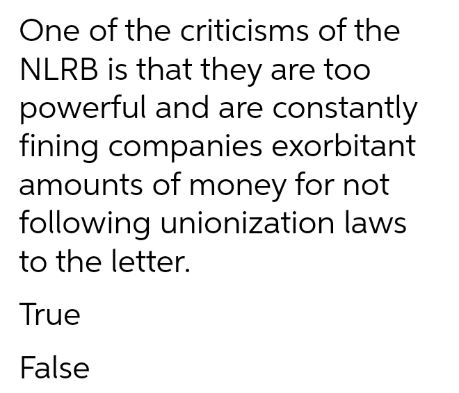 One of the criticisms of the
NLRB is that they are too
powerful and are constantly
fining companies exorbitant
amounts of money for not
following unionization laws
to the letter.
True
False
