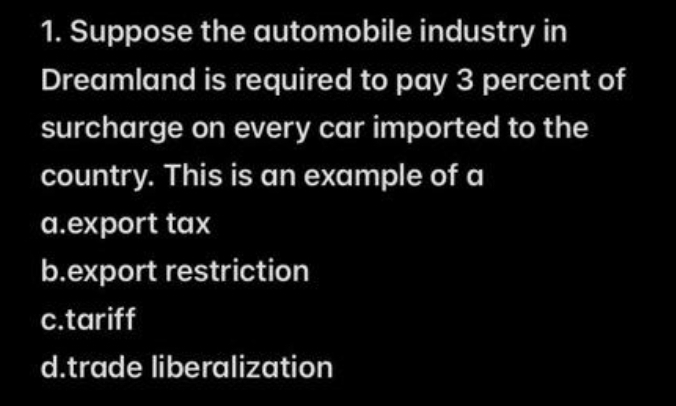 1. Suppose the automobile industry in
Dreamland is required to pay 3 percent of
surcharge on every car imported to the
country. This is an example of a
a.export tax
b.export restriction
c.tariff
d.trade liberalization
