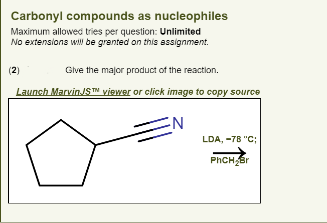 Carbonyl compounds as nucleophiles
Maximum allowed tries per question: Unlimited
No extensions will be granted on this assignment.
(2)
Give the major product of the reaction.
Launch MarvinJS™ viewer or click image to copy source
LDA, -78 °C;
PHCH
