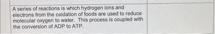 A series of reactions is which hydrogen ions and
electrons from the oxidation of foods are used to reduce
molecular oxygen to water. This process is coupled with
the conversion of ADP to ATP.
