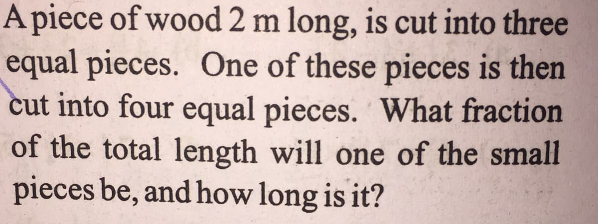 A piece of wood 2 m long, is cut into three
equal pieces. One of these pieces is then
cut into four equal pieces. What fraction
of the total length will one of the small
pieces be, and how long is it?
