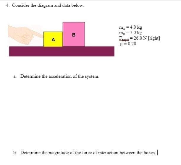 4. Consider the diagram and data below.
mą = 4.0 kg
mg = 7.0 kg
Faage = 26.0 N [right]
u = 0.20
в
A
a. Determine the acceleration of the system.
b. Determine the magnitude of the force of interaction between the boxes.
