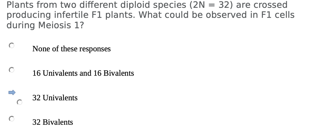 Plants from two different diploid species (2N = 32) are crossed
producing infertile F1 plants. What could be observed in F1 cells
during Meiosis 1?
None of these responses
16 Univalents and 16 Bivalents
32 Univalents
32 Bivalents