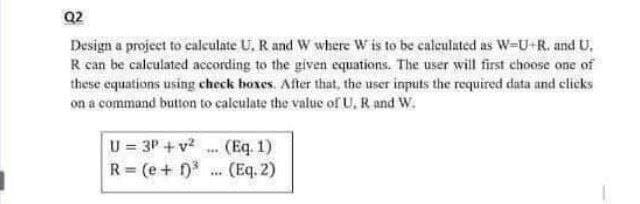Q2
Design a project to calculate U. R and W where W is to be caleulated as W-U-R. and U,
R can be calculated according to the given equations. The user will first choose one of
these equations using check hoxes. After that, the user inputs the required data and clicks
on a command button to calculate the value of U, R and W.
U = 3P + v?
R (e+
(Eq. 1)
(Eq. 2)
**.
