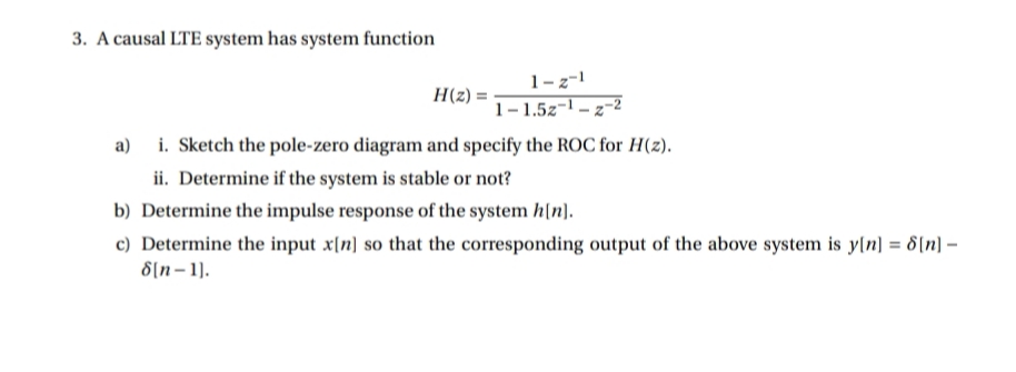 3. A causal LTE system has system function
1-z-!
H(z) =
1-1.5z-1 – z-2
a) i. Sketch the pole-zero diagram and specify the ROC for H(z).
ii. Determine if the system is stable or not?
b) Determine the impulse response of the system h[n).
c) Determine the input x[n] so that the corresponding output of the above system is y(n] = 8[n] –
8[n- 1).
