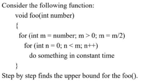 Consider the following function:
void foo(int number)
{
for (int m = number; m> 0; m=m/2)
for (int n = 0; n < m; n++)
%3D
do something in constant time
}
Step by step finds the upper bound for the fo0().
