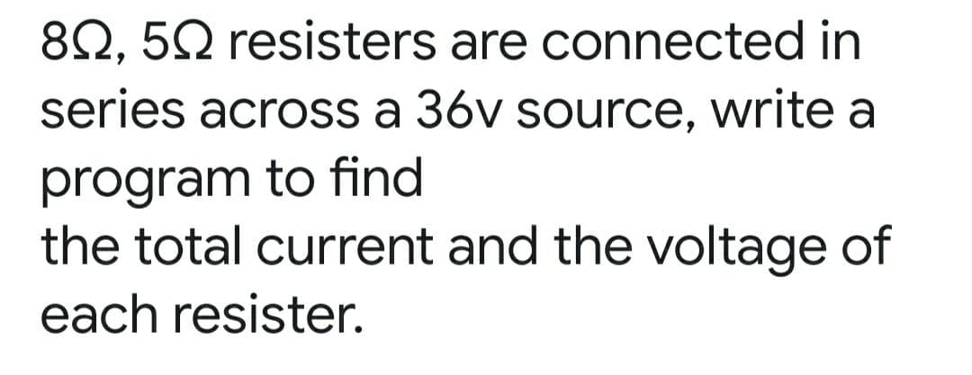 82, 52 resisters are connected in
series across a 36v source, write a
program to find
the total current and the voltage of
each resister.
