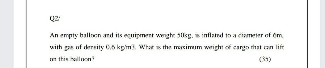 Q2/
An empty balloon and its equipment weight 50kg, is inflated to a diameter of 6m,
with gas of density 0.6 kg/m3. What is the maximum weight of cargo that can lift
on this balloon?
(35)
