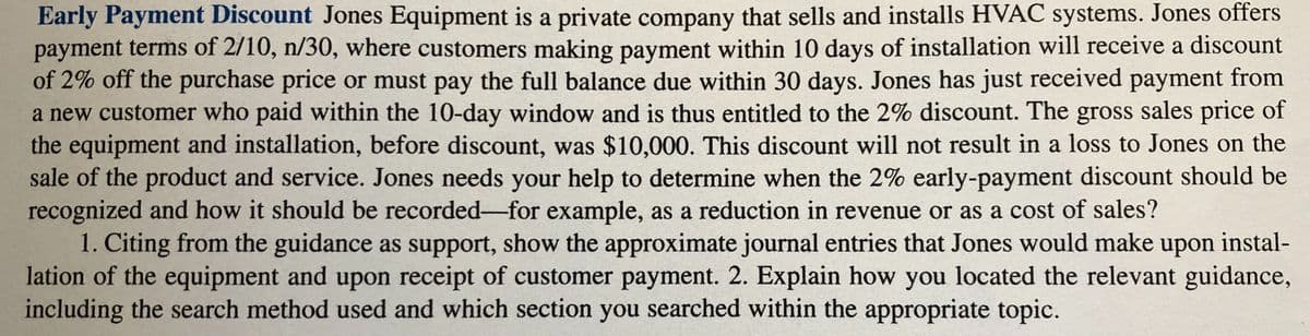 Early Payment Discount Jones Equipment is a private company that sells and installs HVAC systems. Jones offers
payment terms of 2/10, n/30, where customers making payment within 10 days of installation will receive a discount
of 2% off the purchase price or must pay the full balance due within 30 days. Jones has just received payment from
a new customer who paid within the 10-day window and is thus entitled to the 2% discount. The gross sales price of
the equipment and installation, before discount, was $10,000. This discount will not result in a loss to Jones on the
sale of the product and service. Jones needs your help to determine when the 2% early-payment discount should be
recognized and how it should be recorded-for example, as a reduction in revenue or as a cost of sales?
1. Citing from the guidance as support, show the approximate journal entries that Jones would make upon instal-
lation of the equipment and upon receipt of customer payment. 2. Explain how you located the relevant guidance,
including the search method used and which section you searched within the appropriate topic.
