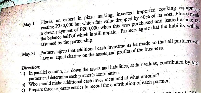 Flores, an expert in pizza making, invested imported cooking equipme
costing P350,000 but which fair value dropped by 40% of its cost. Flores ma
a down payment of P200,000 when this was purchased and issued a note e
the balance half of which is still unpaid. Partners agree that the liability wil.
assumed by the partnership.
May 1
be
May 31 Partners agree that additional cash investments be made so that all partners win
have an equal sharing on the assets and profits of the business.
Direction:
a) In parallel column, list down the assets and liabilities, at fair values, contributed by eadh
partner and determine each partner's contribution.
b) Who should make additional cash investment and at what amount?
c) Prepare three separate entries to record the contribution of each partner.
on
Lune 1 2010
