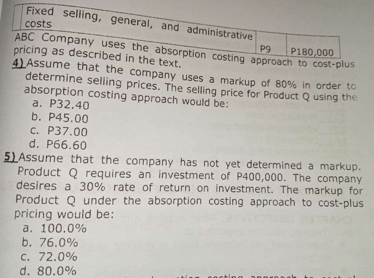 pricing as described in the text.
ABC Company uses the absorption costing approach to cost-plus
Fixed selling, general, and administrative
costs
ABC Company uses the absorption costing approach to cost-plus
pricing as described in the text.
4) Assume that the company uses a markup of 80% in order to
determine şelling prices. The selling price for Product Q using the
absorption costing approach would be:
a. P32.40
b. P45.00
P9
P180,000
C. P37.00
d. P66.60
5)Assume that the company has not yet determined a markup.
Product Q requires an investment of P400,000. The company
desires a 30% rate of return on investment. The markup for
Product Q under the absorption costing approach to cost-plus
pricing would be:
a. 100.0%
b. 76.0%
C. 72.0%
d. 80.0%
nctina

