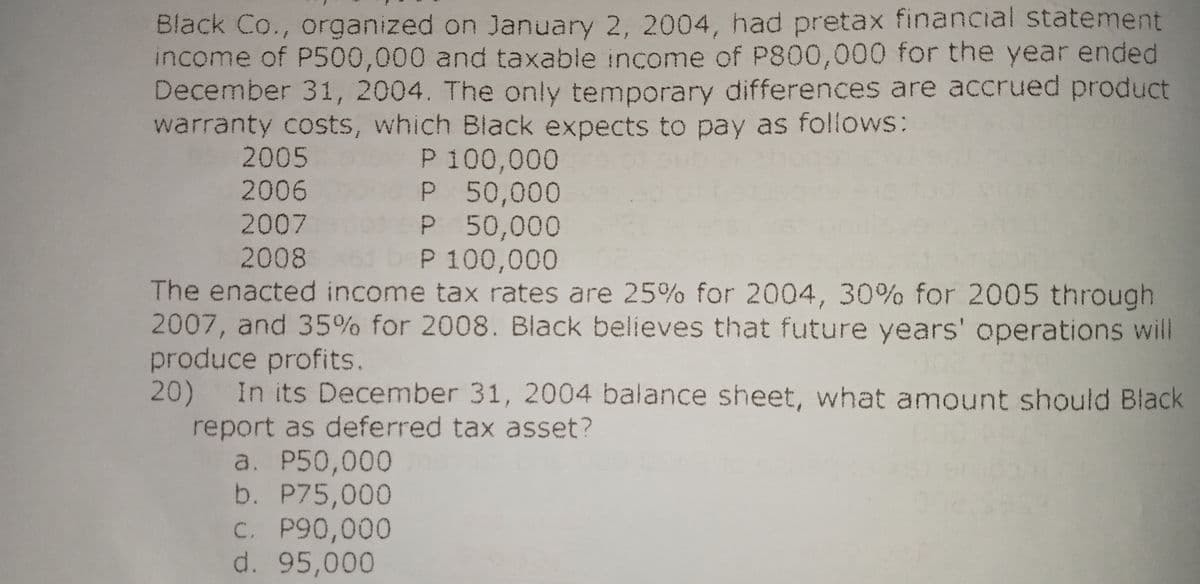 Black Co., organized on January 2, 2004, had pretax financial statement
income of P500,000 and taxable income of P800,000 for the year ended
December 31, 2004. The only temporary differences are accrued product
warranty costs, which Black expects to pay as follows:
P 100,000
P 50,000
P 50,000
P 100,000
2005
2006
2007
2008
The enacted income tax rates are 25% for 2004, 30% for 2005 through
2007, and 35% for 2008. Black believes that future years' operations will
produce profits.
20)
In its December 31, 2004 balance sheet, what amount should Black
report as deferred tax asset?
a. P50,000
b. P75,000
C. P90,000
d. 95,000
