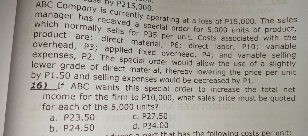 by P215,000.
manager has received a special order for 5,000 units of product,
ABC Company is currently operating at a loss of P15,000. The sales
He2 01 alds 2
muminim od bluow 1edw
manager has received a special order for 5,000 units of produne
which normally sells for P35 per unit. Costs associated with the
product are: direct material, P6; direct labor, P10; variable
overhead, P3; applied fixed overhead, P4; and variable selling
expenses, P2. The special order would allow the use of a slightly
lower grade of direct material, thereby lowering the price per unit
by P1.50 and selling expenses would be decreased by P1.
16) If ABC wants this special order to increase the total net
income for the firm to P10,000, what sales price must be quoted
for each of the 5,000 units?
a. P23.50
b. P24.50
C. P27.50
d. P34.00
ducor a nart that has the following costs per unit:

