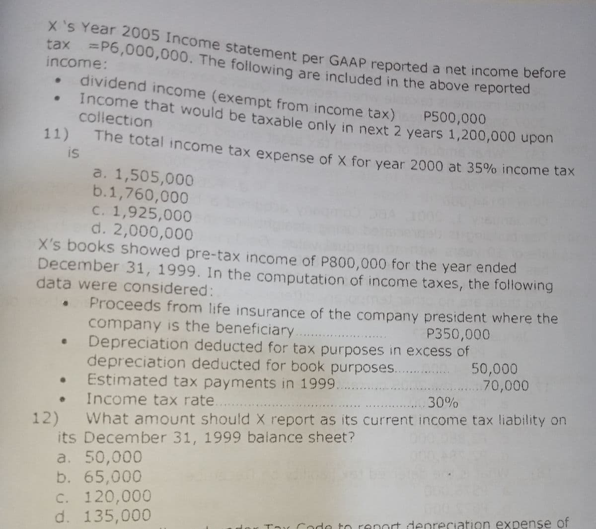 X's Year 2005 Income statement per GAAP reported a net income before
tax =P6,000,000. The following are included in the above reported
%3D
income:
dividend income (exempt from income tax)
Income that would be taxable only in next 2 years 1,200,000 upN
collection
P500,000
11)
The total income tax expense of X for year 2000 at 35% income tax
is
a. 1,505,000
b.1,760,000
C. 1,925,000
d. 2,000,000
X's books showed pre-tax income of P800,000 for the year ended
December 31, 1999. In the computation of income taxes, the following
data were considered:
Proceeds from life insurance of the company president where the
company is the beneficiary
Depreciation deducted for tax purposes in excess of
depreciation deducted for book purposes.
• Estimated tax payments in 1999.
P350,000
50,000
70,000
...30%
Income tax rate.
What amount should X report as its current income tax liability on
12)
its December 31, 1999 balance sheet?
a. 50,000
b. 65,000
C. 120,000
d. 135,000
Tar Code to renort denreciation expense of

