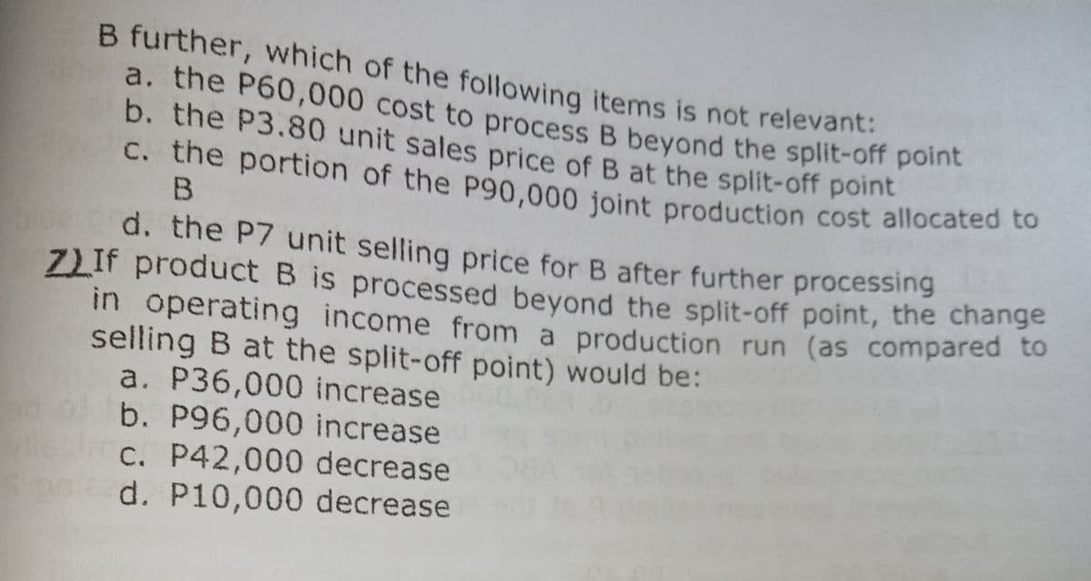 C. the portion of the P90,000 joint production cost allocated to
b. the P3.80 unit sales price of B at the split-off point
a. the P60,000 cost to process B beyond the split-off point
ZLIF product B is processed beyond the split-off point, the change
B further, which of the following items is not relevant:
a. the P60,000 cost to process B beyond the split-off pome
b. the P3.80 unit sales price of B at the split-off point
C. the portion of the P90,000 joint production cost allocated to
d. the P7 unit selling price for B after further processing
ZLIF product B is processed bevond the split-off point, the change
in operating income from a production run (as compared to
selling B at the split-off point) would be:
a. P36,000 increase
b. P96,000 increase
C. P42,000 decrease
d. P10,000 decrease
