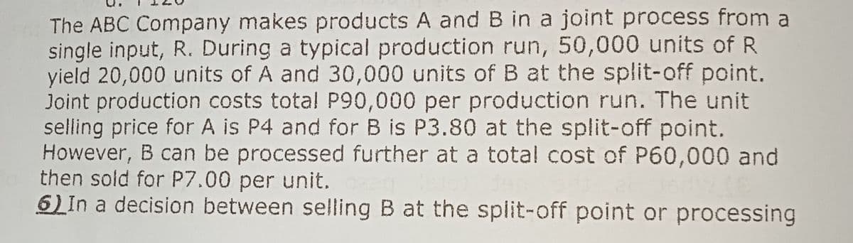 The ABC Company makes products A and B in a joint process from a
single input, R. During a typical production run, 50,000 units of R
yield 20,000 units of A and 30,000 units of B at the split-off point.
Joint production costs total P90,000 per production run. The unit
selling price for A is P4 and for B is P3.80 at the split-off point.
However, B can be processed further at a total cost of P60,000 and
then sold for P7.00 per unit.
6) In a decision between selling B at the split-off point or processing
