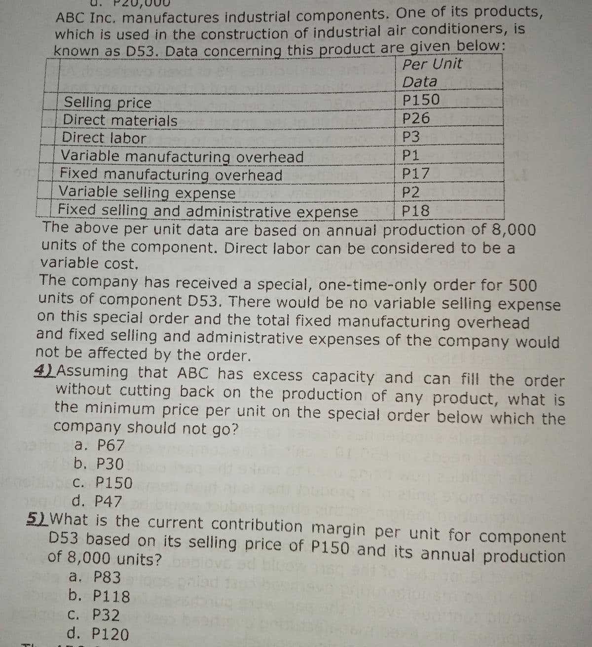 ABC Inc. manufactures industrial components. One of its products,
which is used in the construction of industrial air conditioners, is
known as D53. Data concerning this product are given below:
Per Unit
Data
Selling price
P150
Direct materials
P26
Direct labor
P3
P1
Variable manufacturing overhead
Fixed manufacturing overhead
Variable seilling expense
Fixed selling and administrative expense
The above per unit data are based on annual production of 8,000
units of the component. Direct labor can be considered to be a
variable cost.
P17
P2
P18
The company has received a special, one-time-only order for 500
units of component D53. There would be no variable selling expense
on this special order and the total fixed manufacturing overhead
and fixed selling and administrative expenses of the company would
not be affected by the order.
4) Assuming that ABC has excess capacity and can fill the order
without cutting back on the production of any product, what is
the minimum price per unit on the special order below which the
company should not go?
a. P67
b. P30
C. P150
d. P47
5)What is the current contribution margin per unit for component
D53 based on its selling price of P150 and its annual production
of 8,000 units?
a. P83
b. P118
С. Р32
d. P120
