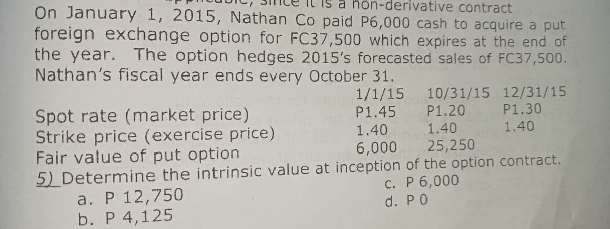 On January 1, 2015, Nathan Co paid P6,000 cash to acquire a put
foreign exchange option for FC37,500 which expires at the end of
the year. The option hedges 2015's forecasted sales of FC37,500.
Nathan's fiscal year ends every October 31.
non-derivative contract
1/1/15 10/31/15 12/31/15
Spot rate (market price)
Strike price (exercise price)
Fair value of put option
5) Determine the intrinsic value at inception of the option contract.
a. P 12,750
b. P 4,125
P1.45 P1.20
P1.30
1.40
1.40
1.40
6,000 25,250
c. P 6,000
d. P 0
