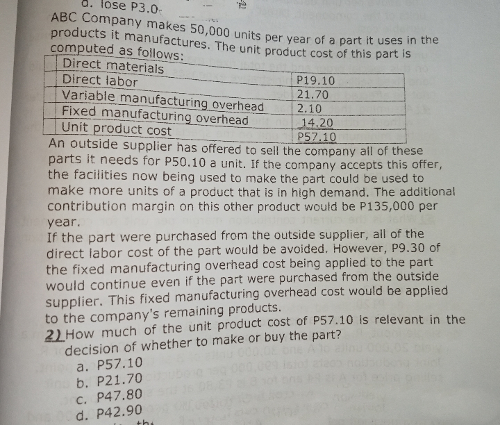 a. lose P3.0
ABC Company makes 50,000 units per year of a part it uses n the
products it manufactures. The unit product cost of this part is
computed as follows:
Direct materials
Direct labor
P19.10
Variable manufacturing overhead
Fixed manufacturing overhead
Unit product cost
An outside supplier has offered to sell the company all of these
parts it needs for P50.10 a unit. If the company accepts this offer,
the facilities now being used to make the part could be used to
make more units of a product that is in high demand. The additional
contribution margin on this other product would be P135,000 per
21.70
2.10
14.20
P57.10
year.
If the part were purchased from the outside supplier, all of the
direct labor cost of the part would be avoided. However, P9.30 of
the fixed manufacturing overhead cost being applied to the part
would continue even if the part were purchased from the outside
supplier. This fixed manufacturing overhead cost would be applied
to the company's remaining products.
2) How much of the unit product cost of P57.10 is relevant in the
decision of whether to make or buy the part?
a. P57.10
b. P21.70
C. P47.80
d. P42.90
