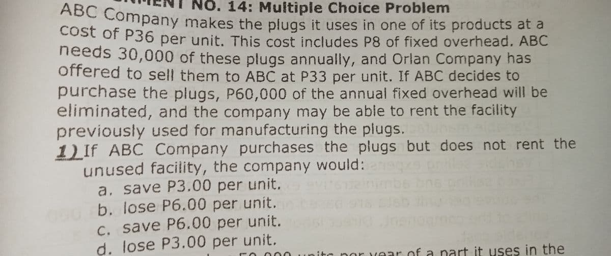 ABC Company makes the plugs it uses in one of its products at a
NO. 14: Multiple Choice Problem
Cost of P36 per unit. This cost includes P8 of fixed overhead. ABC
needs 30,000 of these plugs annually, and Orlan Company has
offered to sell them to ABC at P33 per unit. If ABC decides to
purchase the plugs, P60,000 of the annual fixed overhead will be
eliminated, and the company may be able to rent the facility
previously used for manufacturing the plugs.
1) If ABC Company purchases the plugs but does not rent the
unused facility, the company would:
a, save P3.00 per unit.
b. lose P6.00 per unit.
C. save P6.00 per unit.
d. lose P3.00 per unit.
imbe
11
it
ear of a nart it uses in the
