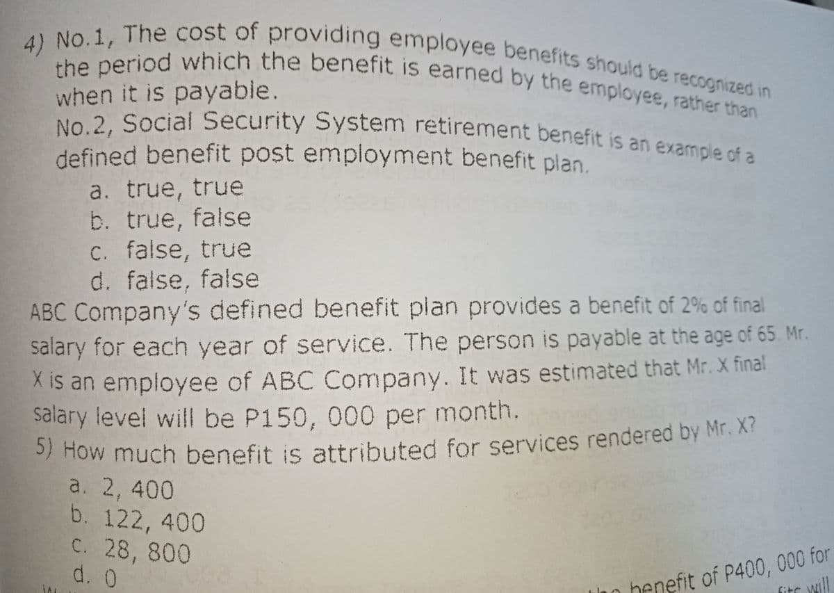 5) How much benefit is attributed for services rendered by Mr. X?
No.2, Social Security System retirement benefit is an example of a
the period which the benefit is earned by the employee, rather than
4) No.1, The cost of providing employee benefits should be recognized in
when it is payable.
No 2. Social Security System retirement benefit is an example of a
defined benefit post employment benefit plan.
a. true, true
b. true, false
c. false, true
d. false, false
ABC Company's defined benefit plan provides a benefit of 2% of final
salary for each year of service. The person is payable at the age of 65 Mr.
X is an employee of ABC Company. It was estimated that Mr. X final
salary level will be P150, 000 per month.
/ How much benefit is attributed for services rendered by Mr. X?
a. 2, 400
b. 122, 400
C. 28, 800
d. 0
benefit of P400, 000 for
fits
will
