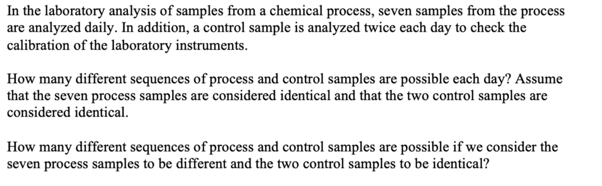 In the laboratory analysis of samples from a chemical process, seven samples from the process
are analyzed daily. In addition, a control sample is analyzed twice each day to check the
calibration of the laboratory instruments.
How many different sequences of process and control samples are possible each day? Assume
that the seven process samples are considered identical and that the two control samples are
considered identical.
How many different sequences of process and control samples are possible if we consider the
seven process samples to be different and the two control samples to be identical?
