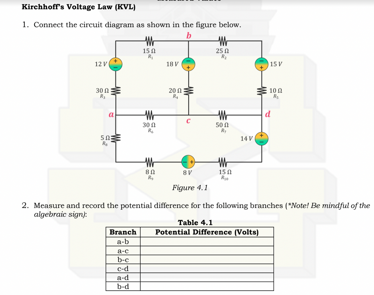 Kirchhoff's Voltage Law (KVL)
1. Connect the circuit diagram as shown in the figure below.
15 N
R1
25 N
R2
12 V
18 V
15 V
30 Ω
R3
20 N
R4
10 N
R5
a
d
30 N
R6
50 N
R7
+
14 V
Wr
8Ω
R9
15 N
R10
8 V
Figure 4.1
2. Measure and record the potential difference for the following branches (*Note! Be mindful of the
algebraic sign):
Тable 4.1
Branch
Potential Difference (Volts)
а-b
а-с
b-c
с-d
а-d
b-d
