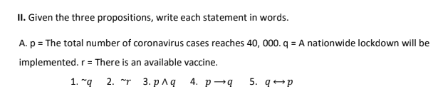 II. Given the three propositions, write each statement in words.
A. p = The total number of coronavirus cases reaches 40, 000. q = A nationwide lockdown will be
r = There is an available vaccine.
1. "g 2. ~r 3. рЛа 4. р—9
5. q+p
