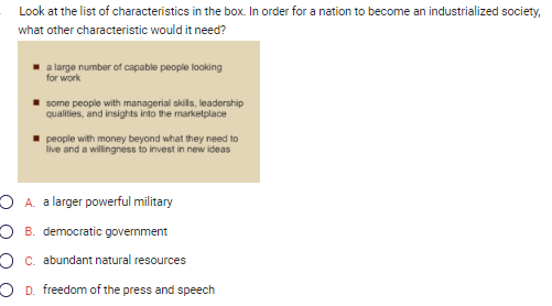 Look at the list of characteristics in the box. In order for a nation to become an industrialized society,
what other characteristic would it need?
a large number of capable people looking
for work
some people with managerial skills, leadership
qualities, and insights into the marketplace
people with money beyond what they need to
live and a willingness to invest in new ideas
A. a larger powerful military
OB. democratic government
O c. abundant natural resources
OD. freedom of the press and speech