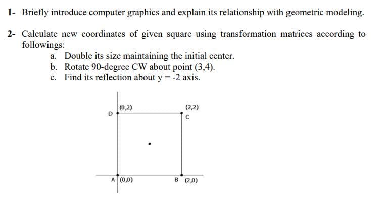 1- Briefly introduce computer graphics and explain its relationship with geometric modeling.
2- Calculate new coordinates of given square using transformation matrices according to
followings:
a. Double its size maintaining the initial center.
b. Rotate 90-degree CW about point (3,4).
c. Find its reflection about y = -2 axis.
(0,2)
(2,2)
A (0,0)
B (2,0)

