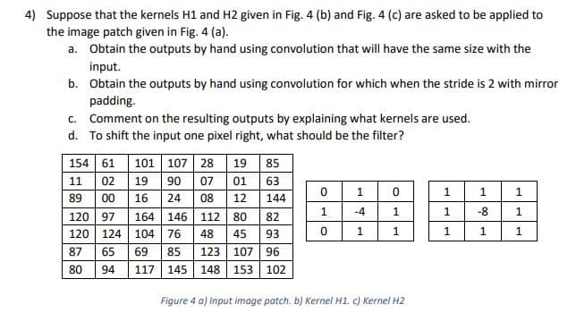 4) Suppose that the kernels H1 and H2 given in Fig. 4 (b) and Fig. 4 (c) are asked to be applied to
the image patch given in Fig. 4 (a).
a. Obtain the outputs by hand using convolution that will have the same size with the
input.
b. Obtain the outputs by hand using convolution for which when the stride is 2 with mirror
padding.
c. Comment on the resulting outputs by explaining what kernels are used.
d. To shift the input one pixel right, what should be the filter?
154 61 101 107 28
90 07
19
85
11
02
19
01
63
1
1
1
89
00
16
24
08
12
144
-4
1
1
-8
120 97
164
146
112
80
82
120 124 104
76
48
45
93
87
65
69
85
123 107 96
80
94
117
145
148
153 102
Figure 4 a) Input image patch. b) Kernel H1. c) Kernel H2
1.
