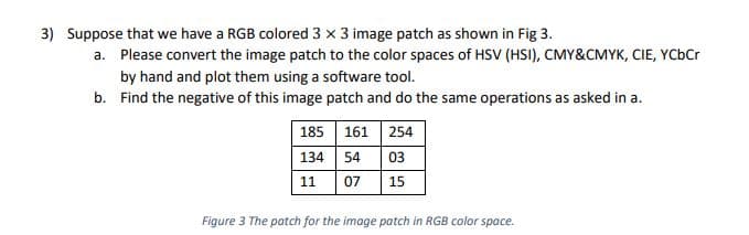 3) Suppose that we have a RGB colored 3 x 3 image patch as shown in Fig 3.
a. Please convert the image patch to the color spaces of HSV (HSI), CMY&CMYK, CIE, YCbCr
by hand and plot them using a software tool.
b. Find the negative of this image patch and do the same operations as asked in a.
185 161 254
134 54 03
07
11
15
Figure 3 The patch for the imoge patch in RGB color space.
