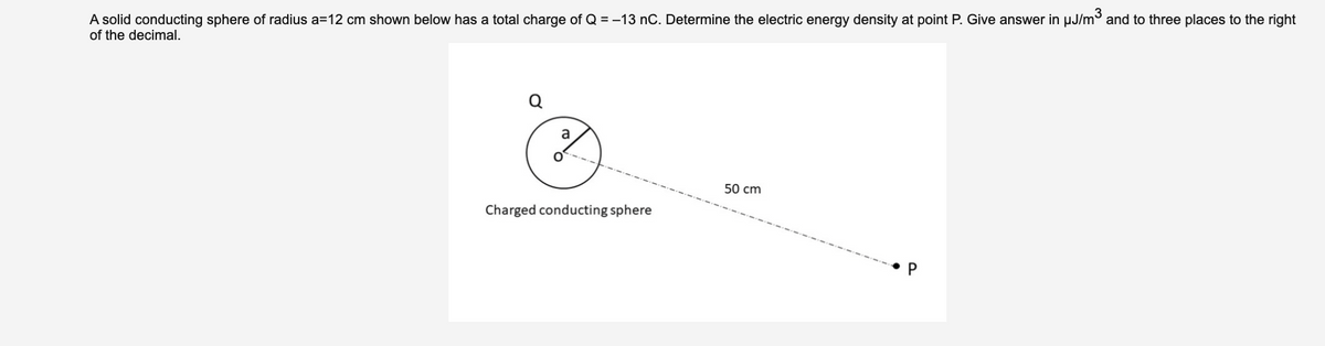 A solid conducting sphere of radius a=12 cm shown below has a total charge of Q = -13 nC. Determine the electric energy density at point P. Give answer in µJ/m and to three places to the right
of the decimal.
Q
a
50 cm
Charged conducting sphere
