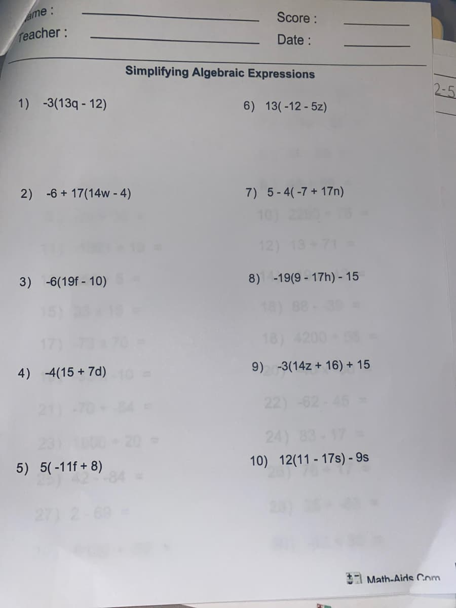 ame:
Score :
Teacher:
Date :
Simplifying Algebraic Expressions
2-5
1) -3(13q - 12)
6) 13(-12 - 5z)
2) -6 + 17(14w - 4)
7) 5-4(-7+ 17n)
10)
12)
3) -6(19f - 10)
8) -19(9 - 17h) - 15
18) 4200
9) -3(14z + 16) + 15
4) 4(15 + 7d)
22) -62-45
24)
10) 12(11 - 17s) - 9s
5) 5(-11f + 8)
*1 Math-Aids Com
