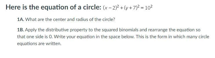 Here is the equation of a circle: (x- 2)? + (y+7)2 = 10?
1A. What are the center and radius of the circle?
1B. Apply the distributive property to the squared binomials and rearrange the equation so
that one side is 0. Write your equation in the space below. This is the form in which many circle
equations are written.
