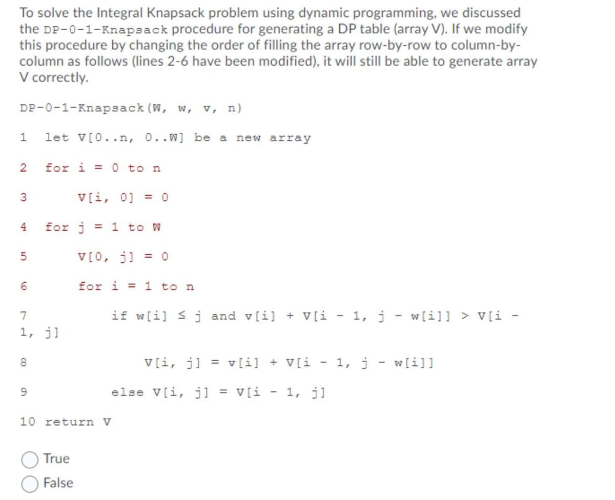 To solve the Integral Knapsack problem using dynamic programming, we discussed
the DP-0-1-Knapsack procedure for generating a DP table (array V). If we modify
this procedure by changing the order of filling the array row-by-row to column-by-
column as follows (lines 2-6 have been modified), it will still be able to generate array
V correctly.
DP-0-1-Knapsack (W, w, v, n)
let V[0..n, 0..w] be a
new array
2
for i
0 to n
%3D
3
V[i, 0] = 0
4
for j
= 1 to W
V[0, j] = 0
6
for i =
1 to n
7
if w[i] < j and v[i] + V[i - 1, j - w[i]] > V[i -
1, j]
8
V[i, j]
= v[i] + V[i
- 1, j
w[i]]
else V[i, j]
V[i
1, j]
%3D
10 return V
True
False
