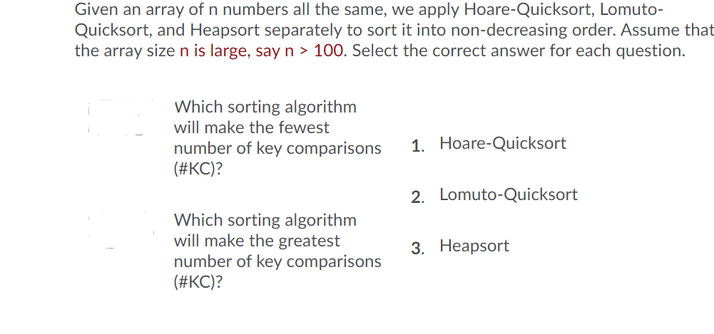 Given an array of n numbers all the same, we apply Hoare-Quicksort, Lomuto-
Quicksort, and Heapsort separately to sort it into non-decreasing order. Assume that
the array sizen is large, sayn > 100. Select the correct answer for each question.
Which sorting algorithm
will make the fewest
1. Hoare-Quicksort
number of key comparisons
(#KC)?
2. Lomuto-Quicksort
Which sorting algorithm
will make the greatest
number of key comparisons
(#KC)?
3. Неаpsort
