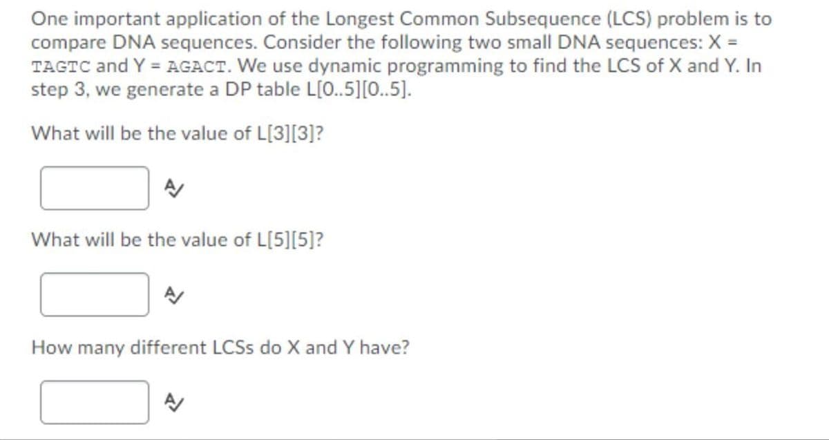 One important application of the Longest Common Subsequence (LCS) problem is to
compare DNA sequences. Consider the following two small DNA sequences: X =
TAGTC and Y = AGACT. We use dynamic programming to find the LCS of X and Y. In
step 3, we generate a DP table L[0..5][0..5].
What will be the value of L[3][3]?
What will be the value of L[5][5]?
How many different LCSS do X and Y have?
