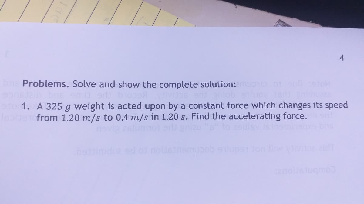 4
bnis Problems. Solve and show the complete solution: muo o oudetoH
201ob 9uoy 15
t0 1. A 325 g weight is acted upon by a constant force which changes its speed
J from 1.20 m/s to 0.4 m/s in 1.20 s. Find the accelerating force.
lo 2sulsv Jstnemn
bsimdua ed o1 nousinemuob slupe1 Jon lw vvsid
Coubnspous
