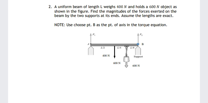 2. A uniform beam of length L weighs 400 N and holds a 600 N object as
shown in the figure. Find the magnitudes of the forces exerted on the
beam by the two supports at its ends. Assume the lengths are exact.
NOTE: Use choose pt. B as the pt. of axis in the torque equation.
B
L/2
L/4
L/4
400 N
Hoddng
600 N
600 N
